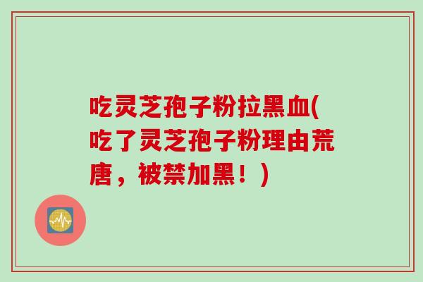 吃灵芝孢子粉拉黑血(吃了灵芝孢子粉理由荒唐，被禁加黑！)