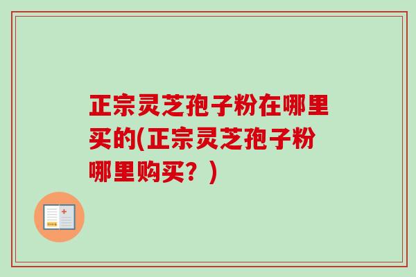 正宗灵芝孢子粉在哪里买的(正宗灵芝孢子粉哪里购买？)
