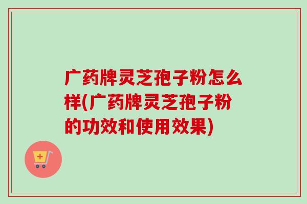 广药牌灵芝孢子粉怎么样(广药牌灵芝孢子粉的功效和使用效果)