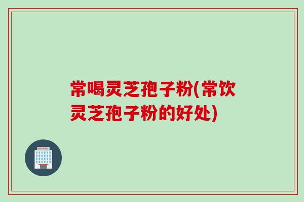常喝灵芝孢子粉(常饮灵芝孢子粉的好处)