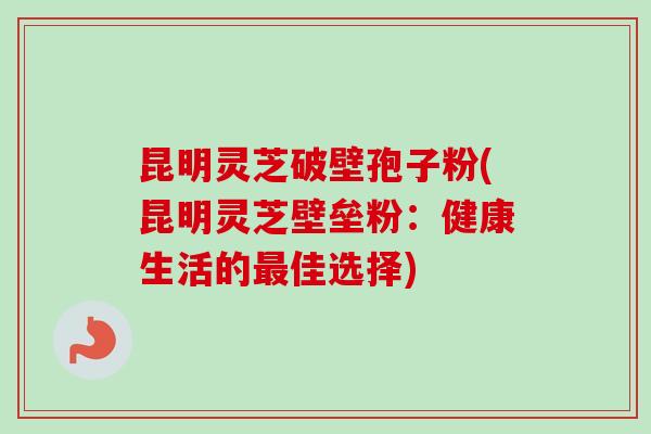 昆明灵芝破壁孢子粉(昆明灵芝壁垒粉：健康生活的最佳选择)
