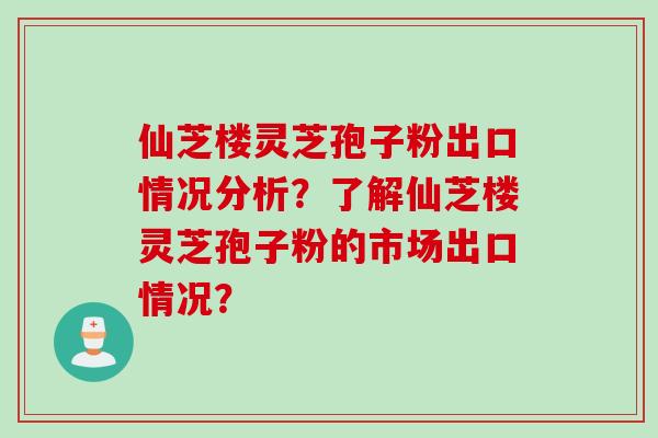 仙芝楼灵芝孢子粉出口情况分析？了解仙芝楼灵芝孢子粉的市场出口情况？