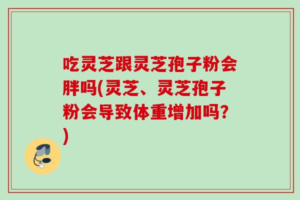 吃灵芝跟灵芝孢子粉会胖吗(灵芝、灵芝孢子粉会导致体重增加吗？)