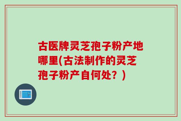 古医牌灵芝孢子粉产地哪里(古法制作的灵芝孢子粉产自何处？)