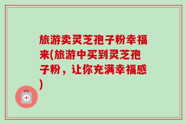 旅游卖灵芝孢子粉幸福来(旅游中买到灵芝孢子粉，让你充满幸福感)