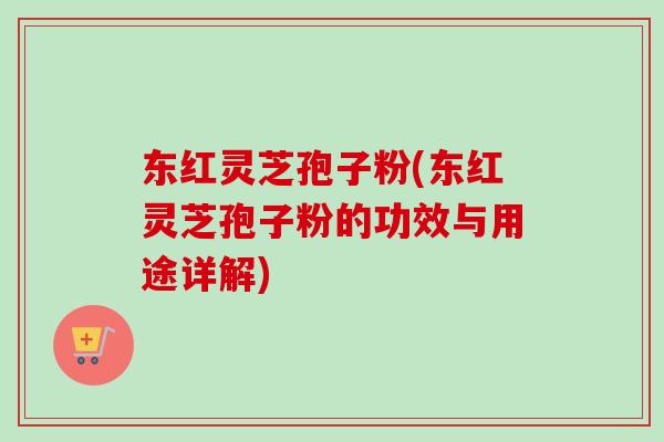 东红灵芝孢子粉(东红灵芝孢子粉的功效与用途详解)