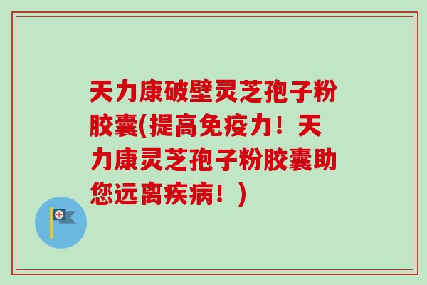 天力康破壁灵芝孢子粉胶囊(提高免疫力!天力康灵芝孢子粉胶囊助您远离疾病!)