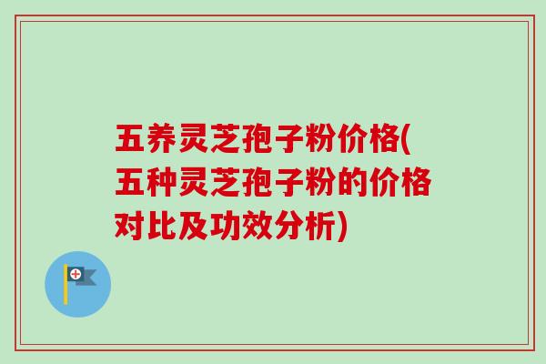 五养灵芝孢子粉价格(五种灵芝孢子粉的价格对比及功效分析)