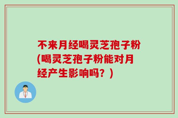 不来月经喝灵芝孢子粉(喝灵芝孢子粉能对月经产生影响吗？)