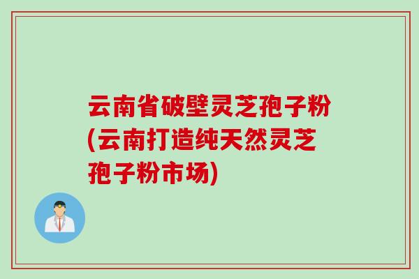 云南省破壁灵芝孢子粉(云南打造纯天然灵芝孢子粉市场)