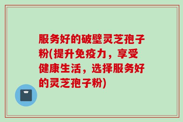 服务好的破壁灵芝孢子粉(提升免疫力，享受健康生活，选择服务好的灵芝孢子粉)