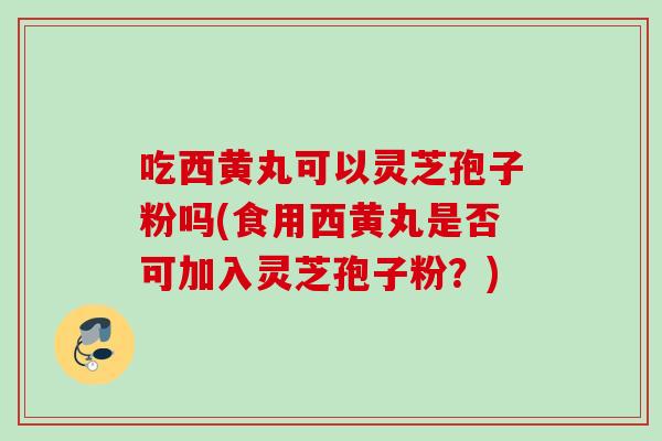 吃西黄丸可以灵芝孢子粉吗(食用西黄丸是否可加入灵芝孢子粉？)