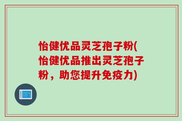 怡健优品灵芝孢子粉(怡健优品推出灵芝孢子粉，助您提升免疫力)