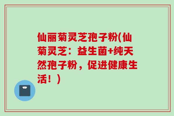 仙丽菊灵芝孢子粉(仙菊灵芝：益生菌+纯天然孢子粉，促进健康生活！)