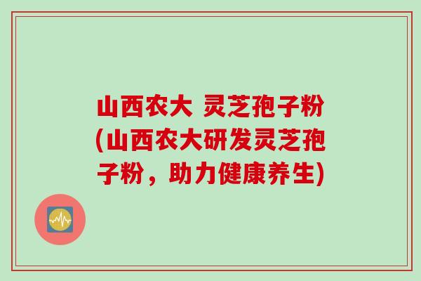 山西农大 灵芝孢子粉(山西农大研发灵芝孢子粉，助力健康养生)