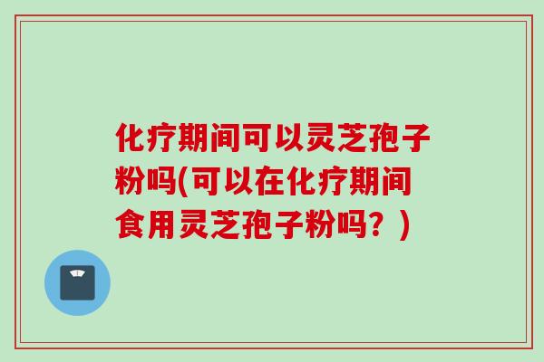 化疗期间可以灵芝孢子粉吗(可以在化疗期间食用灵芝孢子粉吗？)