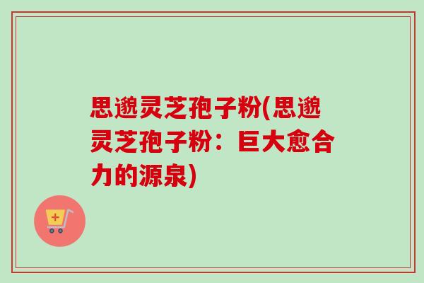 思邈灵芝孢子粉(思邈灵芝孢子粉:巨大愈合力的源泉)