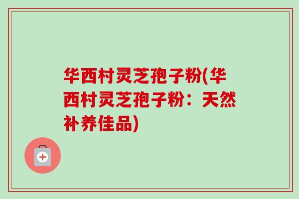 华西村灵芝孢子粉(华西村灵芝孢子粉:天然补养佳品)