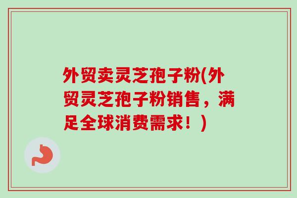 外贸卖灵芝孢子粉(外贸灵芝孢子粉销售，满足全球消费需求！)