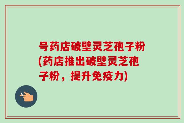 号药店破壁灵芝孢子粉(药店推出破壁灵芝孢子粉，提升免疫力)
