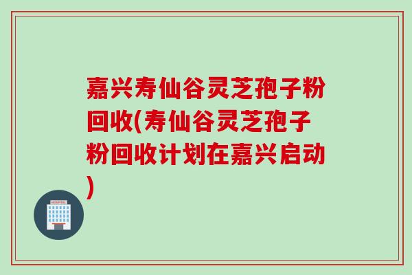 嘉兴寿仙谷灵芝孢子粉回收(寿仙谷灵芝孢子粉回收计划在嘉兴启动)