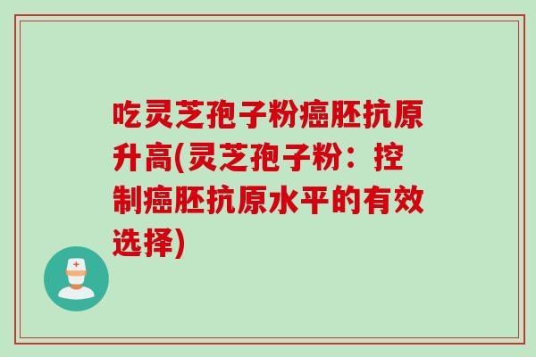 吃灵芝孢子粉癌胚抗原升高(灵芝孢子粉：控制癌胚抗原水平的有效选择)