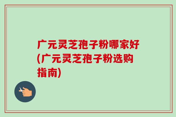 广元灵芝孢子粉哪家好(广元灵芝孢子粉选购指南)