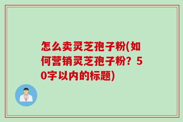 怎么卖灵芝孢子粉，如何营销灵芝孢子粉？