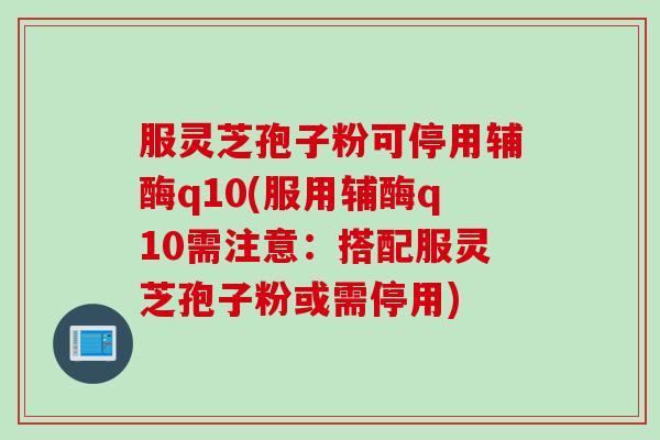 服灵芝孢子粉可停用辅酶q10(服用辅酶q10需注意:搭配服灵芝孢子粉或需停用) 服灵芝孢子粉可停用辅酶q10(服用辅酶q10需注意:搭配服灵芝孢子粉或需停用)