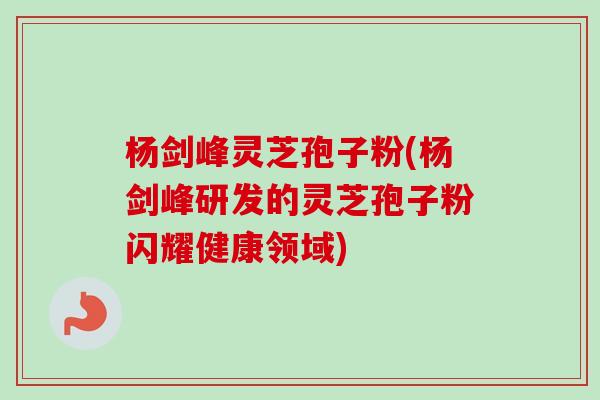 杨剑峰灵芝孢子粉(杨剑峰研发的灵芝孢子粉闪耀健康领域)
