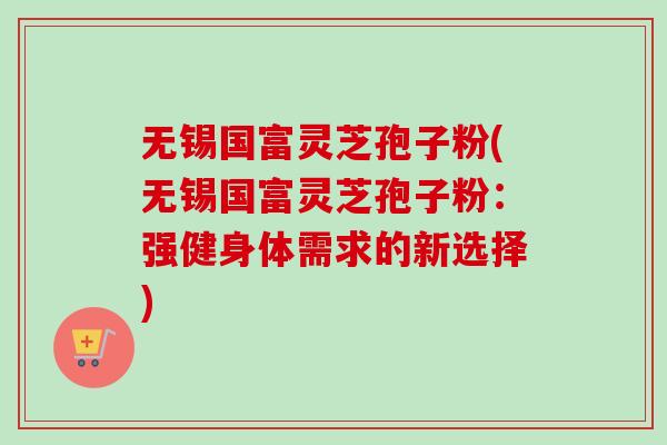 无锡国富灵芝孢子粉(无锡国富灵芝孢子粉：强健身体需求的新选择)