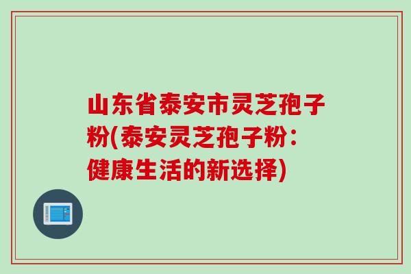 山东省泰安市灵芝孢子粉(泰安灵芝孢子粉：健康生活的新选择)