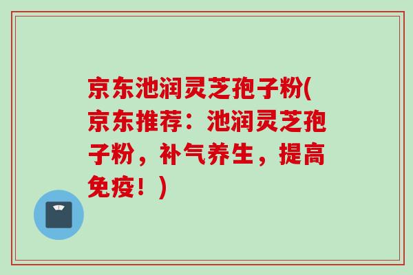 京东池润灵芝孢子粉(京东推荐：池润灵芝孢子粉，补气养生，提高免疫！)