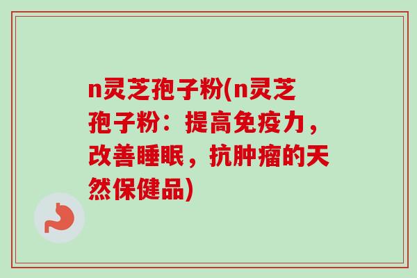 n灵芝孢子粉(n灵芝孢子粉:提高免疫力,改善睡眠,抗肿瘤的天然保健品)