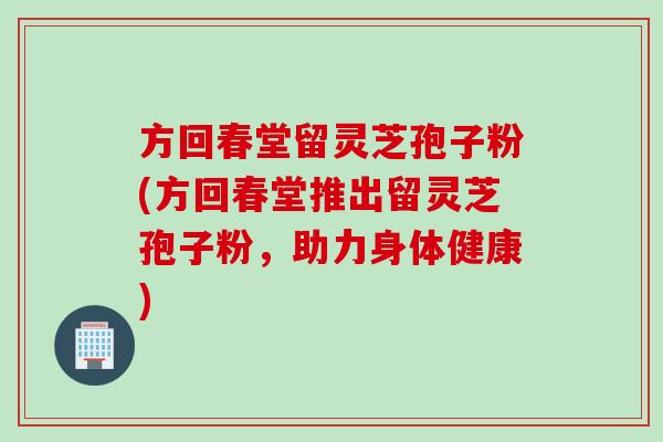 方回春堂留灵芝孢子粉(方回春堂推出留灵芝孢子粉，助力身体健康)