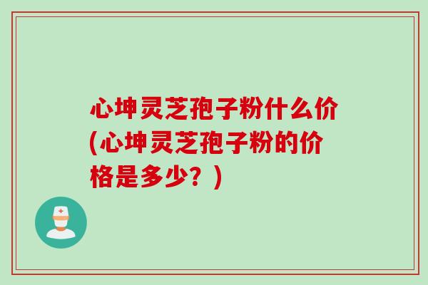 心坤灵芝孢子粉什么价(心坤灵芝孢子粉的价格是多少？)