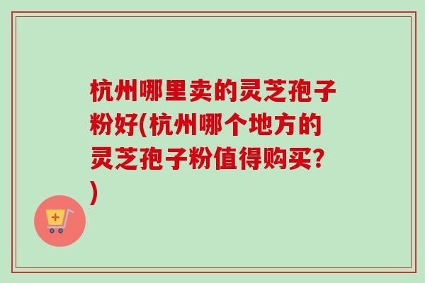杭州哪里卖的灵芝孢子粉好(杭州哪个地方的灵芝孢子粉值得购买？)