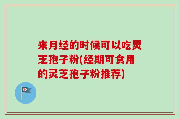 来月经的时候可以吃灵芝孢子粉(经期可食用的灵芝孢子粉推荐)