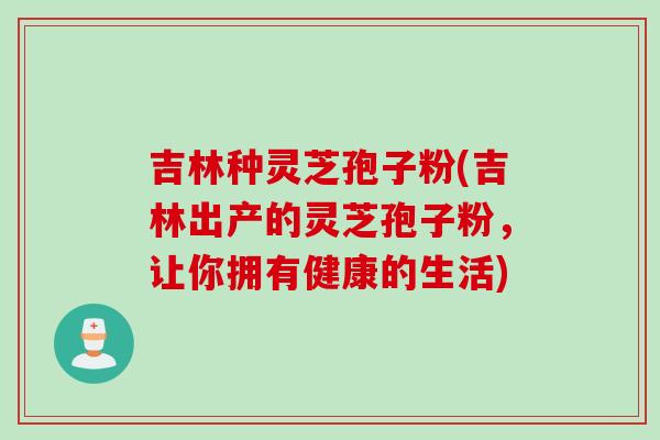 吉林种灵芝孢子粉(吉林出产的灵芝孢子粉，让你拥有健康的生活)