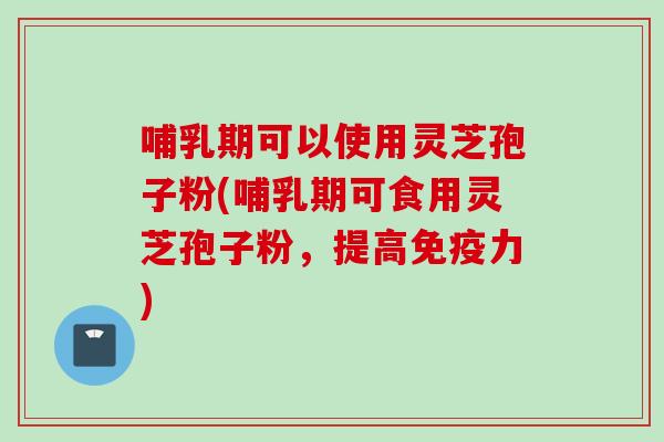 哺乳期可以使用灵芝孢子粉(哺乳期可食用灵芝孢子粉，提高免疫力)