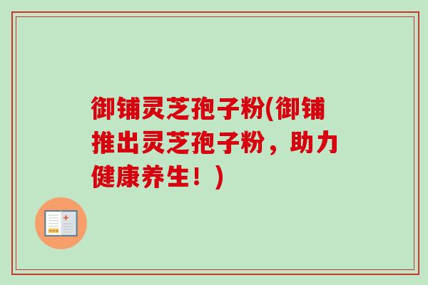 御铺灵芝孢子粉(御铺推出灵芝孢子粉，助力健康养生！)