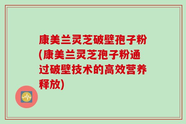 康美兰灵芝破壁孢子粉(康美兰灵芝孢子粉通过破壁技术的高效营养释放)