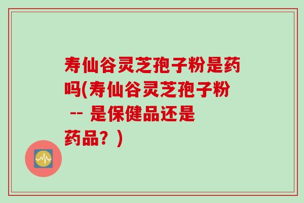寿仙谷灵芝孢子粉是药吗(寿仙谷灵芝孢子粉 -- 是保健品还是药品？)