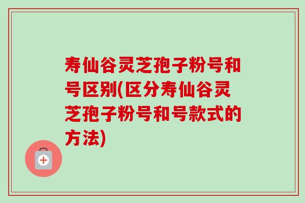 寿仙谷灵芝孢子粉号和号区别(区分寿仙谷灵芝孢子粉号和号款式的方法) 寿仙谷灵芝孢子粉号和号区别(区分寿仙谷灵芝孢子粉号和号款式的方法)