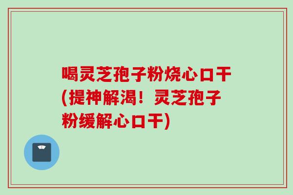 喝灵芝孢子粉烧心口干(提神解渴！灵芝孢子粉缓解心口干)