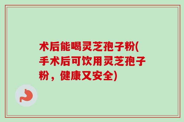 术后能喝灵芝孢子粉(手术后可饮用灵芝孢子粉,健康又安全)