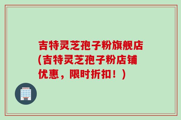 吉特灵芝孢子粉旗舰店(吉特灵芝孢子粉店铺优惠，限时折扣！)