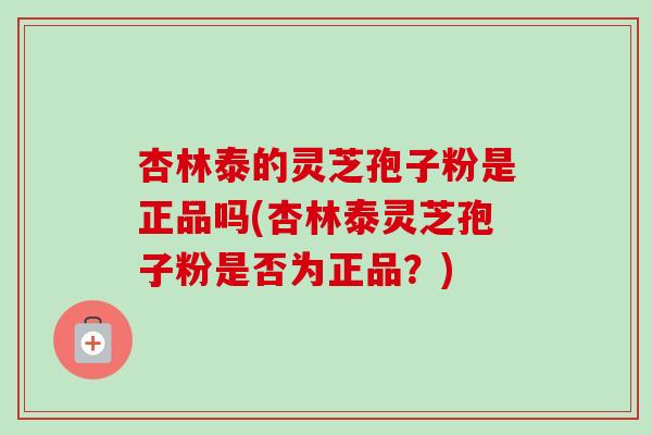 杏林泰的灵芝孢子粉是正品吗(杏林泰灵芝孢子粉是否为正品？)