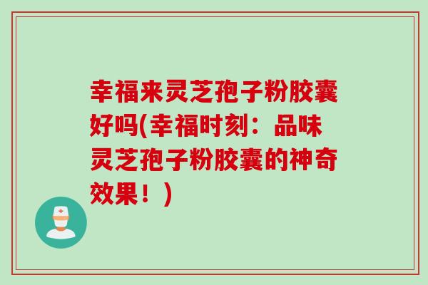 幸福来灵芝孢子粉胶囊好吗(幸福时刻:品味灵芝孢子粉胶囊的神奇效果!)