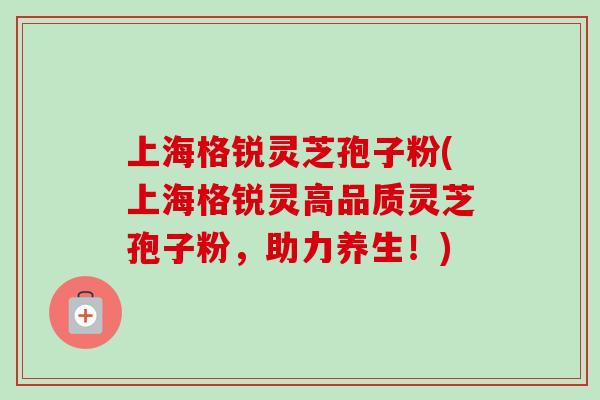 上海格锐灵芝孢子粉(上海格锐灵高品质灵芝孢子粉，助力养生！)